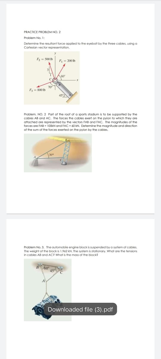 PRACTICE PROBLEM NO, 2
Problem No. 1:
Determine the resultant force applied to the eyebolt by the three cables, using a
Cartesian vector representation.
F2 = 500 lb
F1 = 200 lb
60
70°
F3 = 800 Ib
45°
Problem. NO. 2 Part of the roof of a sports stadium is to be supported by the
cables AB and AC. The forces the cables exert on the pylon to which they are
attached are represented by the vectors FAB and FAC. The magnitudes of the
forces are FAB = 100KN and FAC = 60 kN. Determine the magnitude and direction
of the sum of the forces exerted on the pylon by the cables.
300
Problem No. 3. The automobile engine block is suspended by a system of cables.
The weight of the block is 1.962 kN. The system is stationary. What are the tensions
in cables AB and AC? What is the mass of the block?
B 60
45°
Downloaded file (3).pdf
