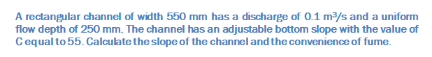 A rectangular channel of width 550 mm has a discharge of 0.1 m/s and a uniform
flow depth of 250 mm. The channel has an adjustable bottom slope with the value of
Cequal to 55. Calculate the slope of the channel and the convenience of fume.
