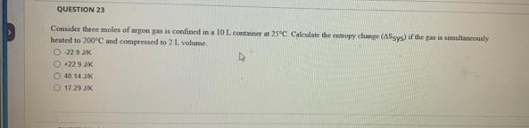 QUESTION 23
Consider three moles of argon gas is confined in a 10 L container at 25°C Calculate the entropy change (AS-sys) if the gas is simultaneously
heated to 200°C and compressed to 2 L volume.
O 229 JK
O +229 JK
40 14 JK
O 17.29 J/K