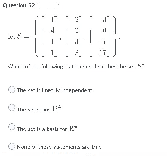 Question 32 f
3
4
-
Let S =
1
3
-7
1
8
-17
Which of the following statements describes the set S?
The set is linearly independent
The set spans
R4
The set is a basis for R*
None of these statements are true
