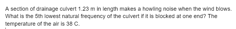 A section of drainage culvert 1.23 m in length makes a howling noise when the wind blows.
What is the 5th lowest natural frequency of the culvert if it is blocked at one end? The
temperature of the air is 38 C.
