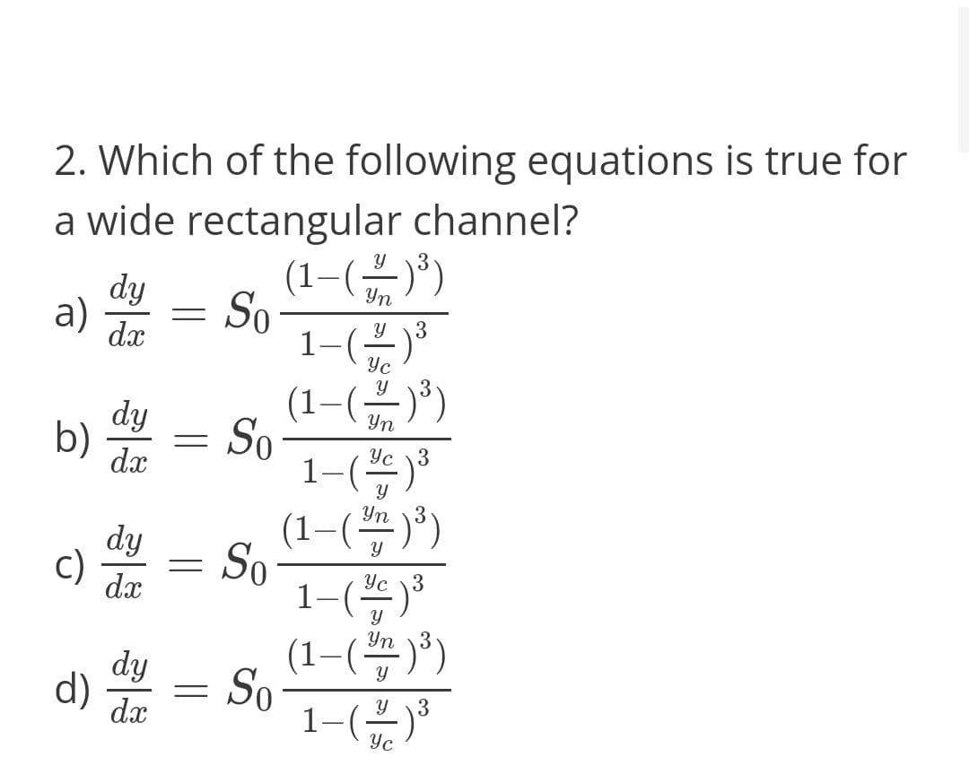 2. Which of the following equations is true for
a wide rectangular channel?
(1–())
1-)*
(1-(금))
dy
Yn
a) = So
3
dx
Yc
dy
b)
Yn
So
1-(
(1–()")
dx
Yc 3
Yn
dy
c)
|
So
1-(*
(1-(쁨))
dx
Yc 3
Yn 3
dy
d)
So
1-)
dx
Yc
