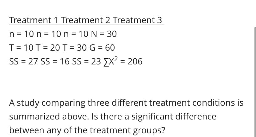 Treatment 1 Treatment 2 Treatment 3
n = 10 n = 10n = 10 N = 30
T= 10 T = 20T = 30 G = 60
SS = 27 SS = 16 SS = 23 EX2 = 206
A study comparing three different treatment conditions is
summarized above. Is there a significant difference
between any of the treatment groups?
