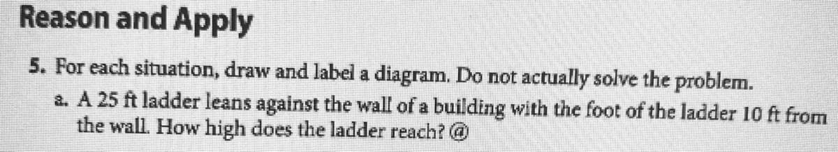 Reason and Apply
5. For each situation, draw and label a diagram. Do not actually solve the problem.
a. A 25 ft ladder leans against the wall of a building with the foot of the ladder 10 ft from
the wall. How high does the ladder reach? @
