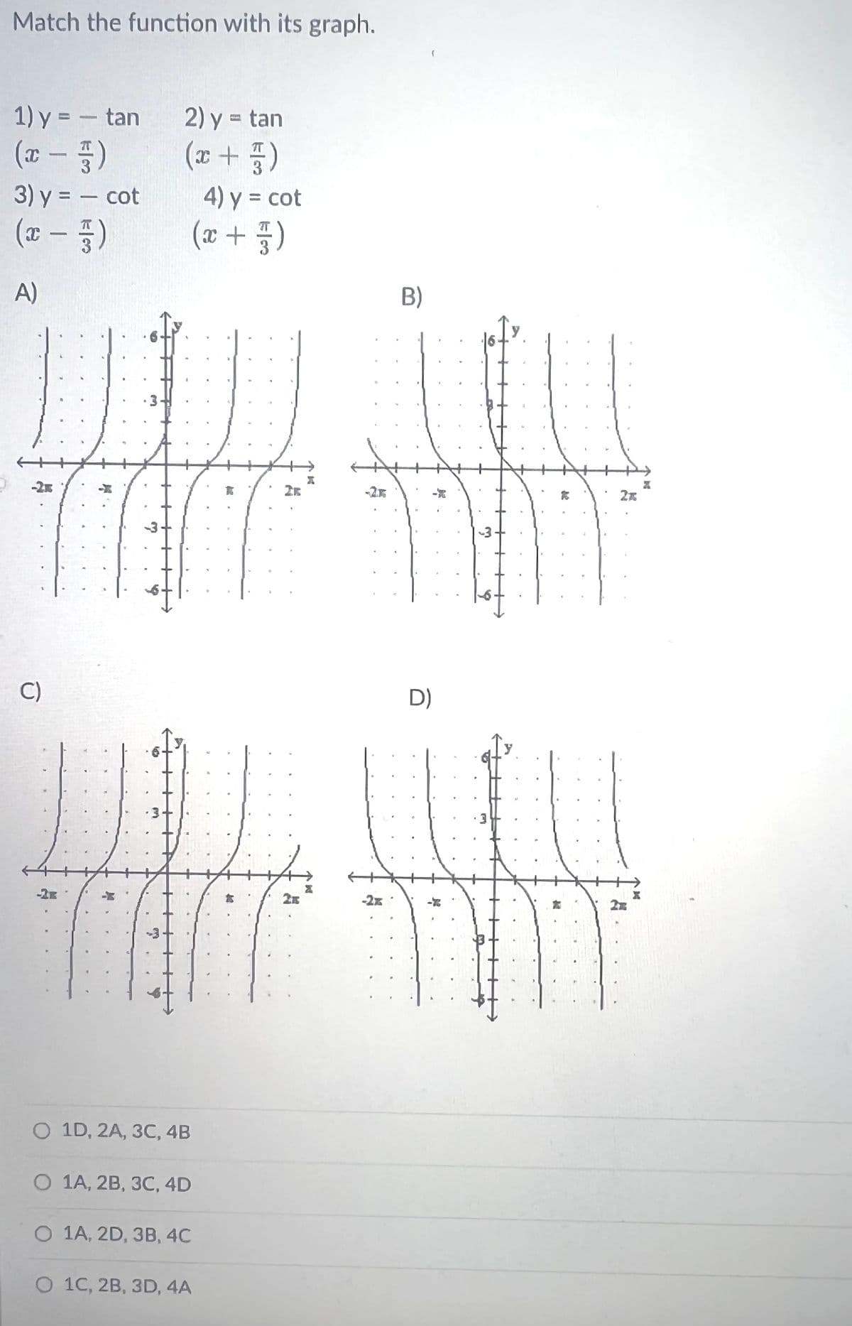 Match the function with its graph.
1) y = - tan 2) y = tan
22
(x - 5)
3) y = - cot 4) y = cot
(x - 5)
A)
(x + 1)
-2x
C)
W!!
L
W
(x + 5)
O 1D, 2A, 3C, 4B
O 1A, 2B, 3C, 4D
O 1A, 2D, 3B, 4C
O 1C, 2B, 3D, 4A
B)
-2.16
D)
3