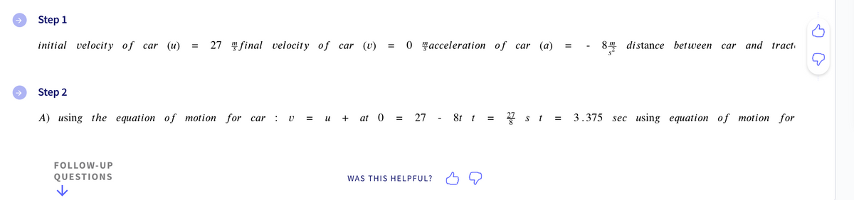 →
Step 1
initial velocity of car (u)
= 27 final velocity of car (v)
FOLLOW-UP
QUESTIONS
||
=
0 acceleration of car (a)
=
Step 2
A) using the equation of motion for car v = u + at 0 = 27 - 8t t = 2 st = 3.375 sec using equation of motion for
27
WAS THIS HELPFUL?
8m distance between car and tract
ņ