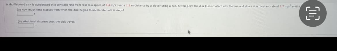 A shuffleboard disk is accelerated at a constant rate from rest to a speed of 4.4 m/s over a 1.9 m distance by a player using a cue. At this point the disk loses contact with the cue and slows at a constant rate of 2.7 m/s² until it
(a) How much time elapses from when the disk begins to accelerate until it stops?
(b) What total distance does the disk travel?
m
00
€