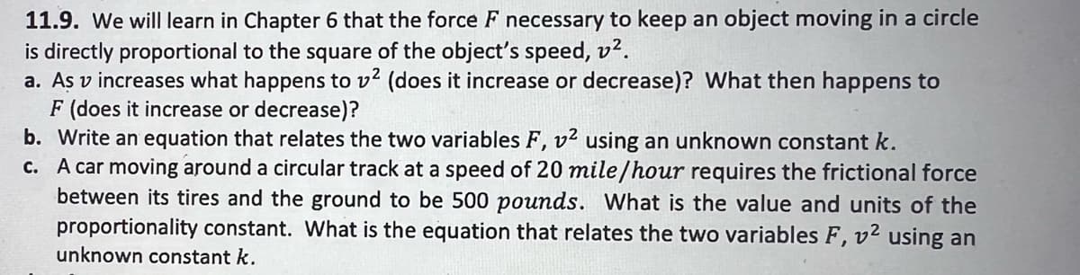 11.9. We will learn in Chapter 6 that the force F necessary to keep an object moving in a circle
is directly proportional to the square of the object's speed, v².
a. As v increases what happens to v² (does it increase or decrease)? What then happens to
F (does it increase or decrease)?
b. Write an equation that relates the two variables F, v² using an unknown constant k.
c. A car moving around a circular track at a speed of 20 mile/hour requires the frictional force
between its tires and the ground to be 500 pounds. What is the value and units of the
proportionality constant. What is the equation that relates the two variables F, v² using an
unknown constant k.