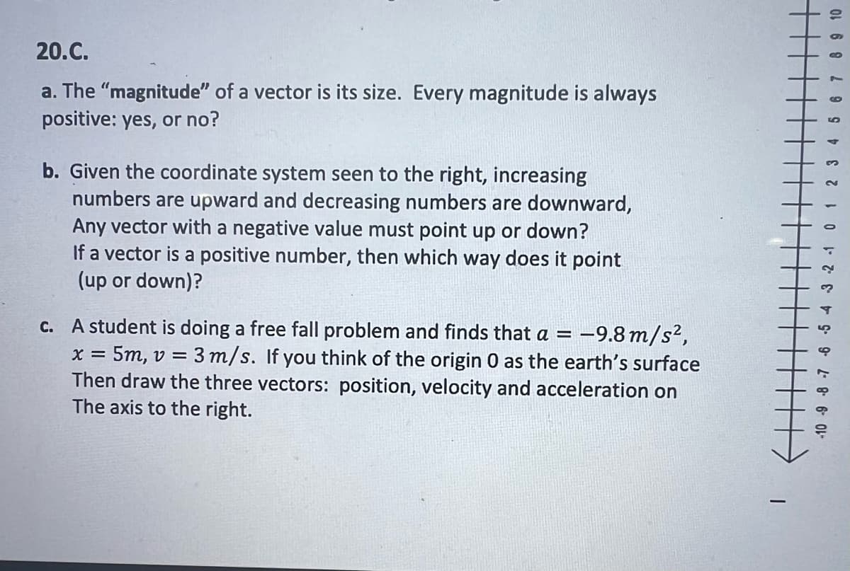 20.C.
a. The "magnitude" of a vector is its size. Every magnitude is always
positive: yes, or no?
b. Given the coordinate system seen to the right, increasing
numbers are upward and decreasing numbers are downward,
Any vector with a negative value must point up or down?
If a vector is a positive number, then which way does it point
(up or down)?
X =
surface
c. A student is doing a free fall problem and finds that a = -9.8 m/s²,
= 5m, v = 3 m/s. If you think of the origin O as the earth's
Then draw the three vectors: position, velocity and acceleration on
The axis to the right.
T
8 9 10
1- 8.
-10 -9