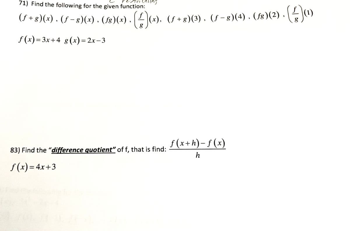 71) Find the following for the given function:
ctions
(ƒ+g)(x), (ƒ−8)(x) · (S)(x) . (#)(x), (S+8)(3), (S−8)(4) . (18)(2) - (2)
(²)(1)
f(x)=3x+4 g(x)=2x-3
83) Find the "difference quotient" of f, that is find:
f(x) = 4x+3
f(x+h)-f(x)
h