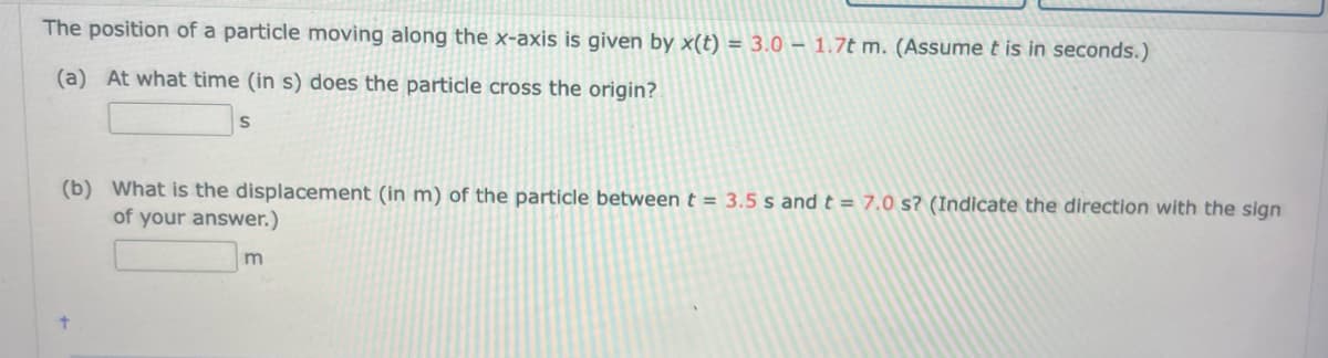 The position of a particle moving along the x-axis is given by x(t) = 3.0 — 1.7t m. (Assume t is in seconds.)
(a) At what time (in s) does the particle cross the origin?
S
(b) What is the displacement (in m) of the particle between t = 3.5 s and t = 7.0 s? (Indicate the direction with the sign
of your answer.)
m