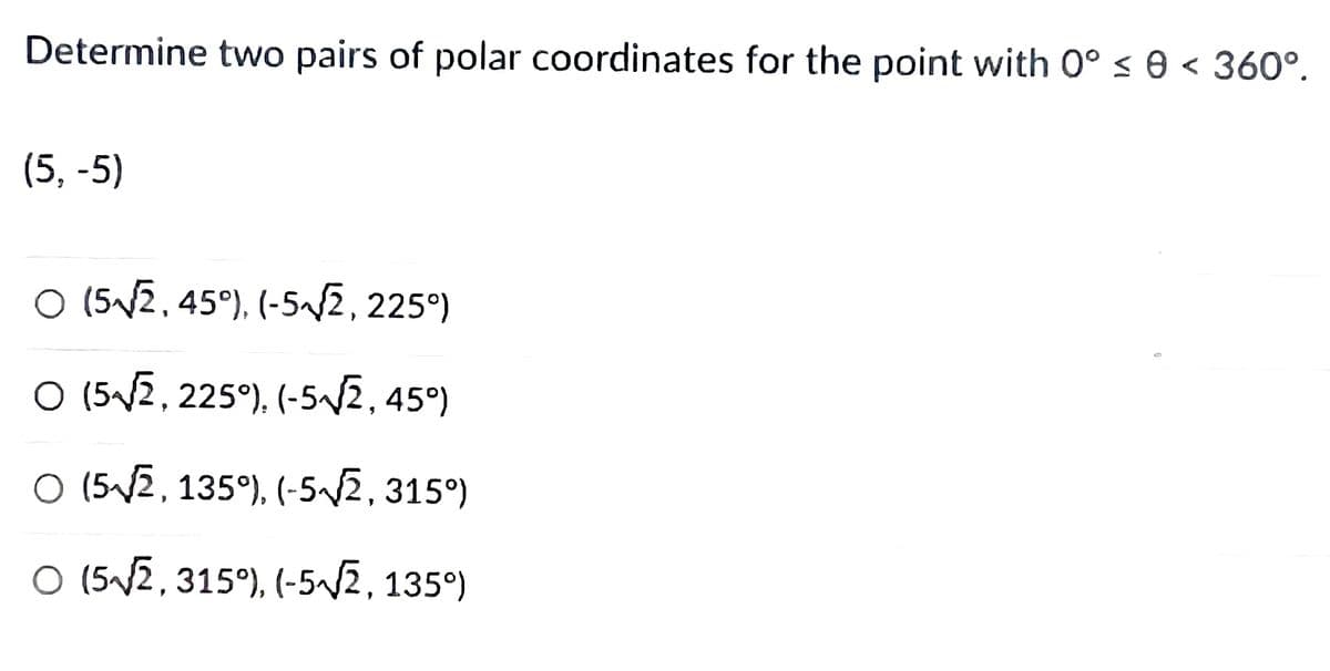 Determine two pairs of polar coordinates for the point with 0° ≤ 0 < 360°.
(5, -5)
O (5√√2, 45°), (-5√√2, 225°)
○ (5√2, 225°), (-5√√2, 45°)
○ (5√2, 135°), (-5√√2, 315°)
O (5√√2, 315°), (-5√√2, 135°)