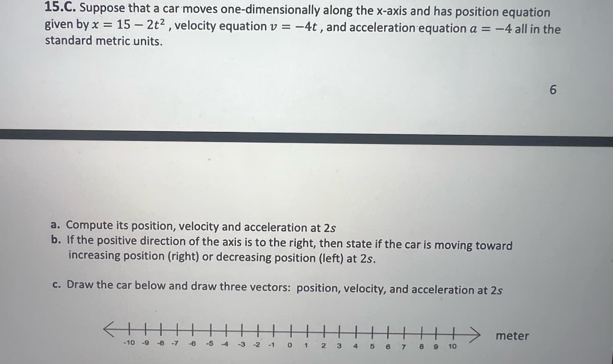 15.C. Suppose that a car moves one-dimensionally along the x-axis and has position equation
given by x = 15-2t², velocity equation v = -4t, and acceleration equation a = -4 all in the
standard metric units.
=
a. Compute its position, velocity and acceleration at 2s
b. If the positive direction of the axis is to the right, then state if the car is moving toward
increasing position (right) or decreasing position (left) at 2s.
c. Draw the car below and draw three vectors: position, velocity, and acceleration at 2s
-10 -9 -8 -7
-6 -5 -4
-3
-2 -1 0 1 2 3 4 5 6 7 8 9
10
→→→meter
6