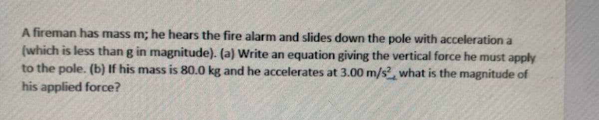 A fireman has mass m; he hears the fire alarm and slides down the pole with acceleration a
(which is less than g in magnitude). (a) Write an equation giving the vertical force he must apply
to the pole. (b) If his mass is 80.0 kg and he accelerates at 3.00 m/s, what is the magnitude of
his applied force?
