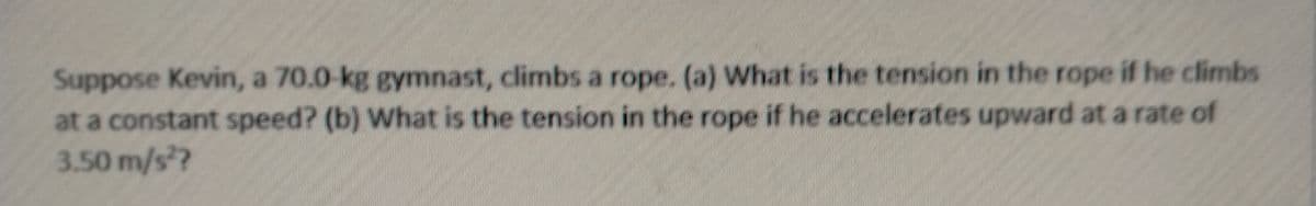 Suppose Kevin, a 70.0-kg gymnast, climbs a rope. (a) What is the tension in the rope if he climbs
at a constant speed? (b) What is the tension in the rope if he accelerates upward at a rate of
3.50 m/s?
