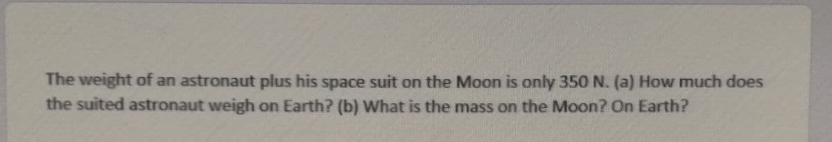 The weight of an astronaut plus his space suit on the Moon is only 350 N. (a) How much does
the suited astronaut weigh on Earth? (b) What is the mass on the Moon? On Earth?
