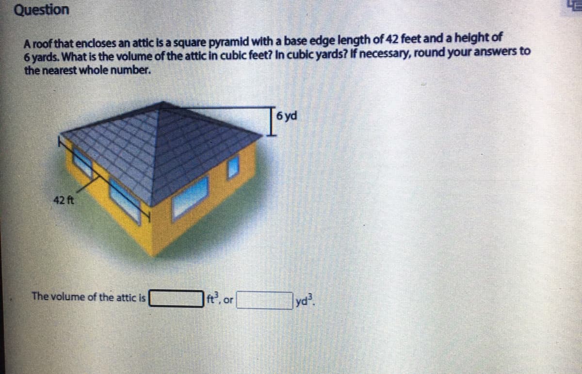 Question
A roof that encloses an attic is a square pyramid with a base edge length of 42 feet and a height of
6 yards. What is the volume of the attic in cubic feet? In cubic yards? If necessary, round your answers to
the nearest whole number.
6 yd
42 ft
The volume of the attic is
yd?
