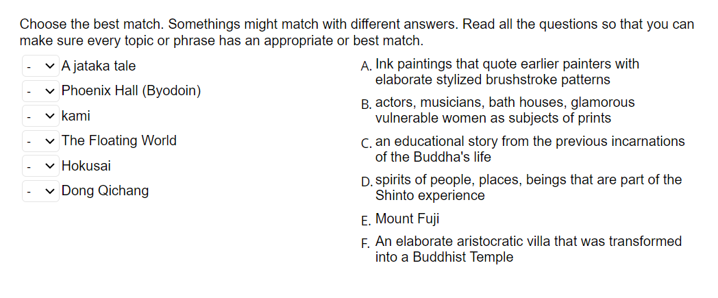 Choose the best match. Somethings might match with different answers. Read all the questions so that you can
make sure every topic or phrase has an appropriate or best match.
v A jataka tale
A. Ink paintings that quote earlier painters with
elaborate stylized brushstroke patterns
v Phoenix Hall (Byodoin)
B. actors, musicians, bath houses, glamorous
vulnerable women as subjects of prints
v kami
v The Floating World
C. an educational story from the previous incarnations
of the Buddha's life
v Hokusai
v Dong Qichang
D. spirits of people, places, beings that are part of the
Shinto experience
E. Mount Fuji
F. An elaborate aristocratic villa that was transformed
into a Buddhist Temple
