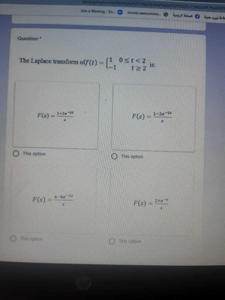 docs.google.com/forms/d/e/1FAlpQLSeis9wjiqVQVBr12Eo71MGsVR7NxRXIPM
Join a Meeting - Zo..
movies.awesomese.. S llal O i
Question
The Laplace transform off (t) = {,
0st< 2
is:
%3D
F(s)
1+2e-25
F(s)
1-2e 2s
This option
O This option
4-8e-2s
F(s) =
2+es
F(s)
This option
O This option
