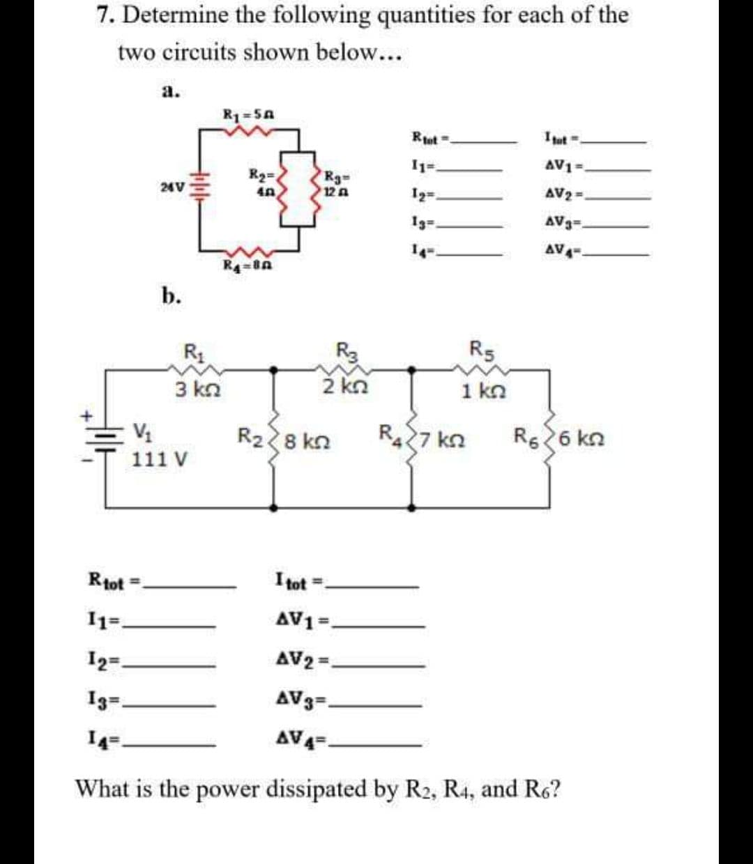 7. Determine the following quantities for each of the
two circuits shown below...
а.
R1=SA
Rot -.
Itut=.
AV1=.
R2=
Rg-
12 A
24V
AV2=.
1g=
AV3=,
AV
b.
R5
3 kn
2 kn
1 kn
R28 kn
R427 kn
Rs26 kn
111 V
Rtot
I tot =.
I1=.
AV1=.
I2=.
AV2 =.
I3=.
AV3=-
I4=.
AV4=-
What is the power dissipated by R2, R4, and R6?
