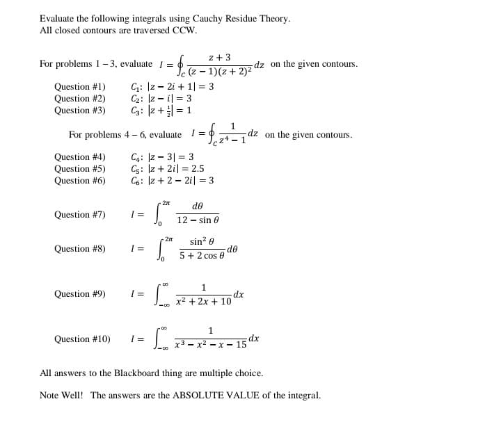 Evaluate the following integrals using Cauchy Residue Theory.
All closed contours are traversed CCw.
z + 3
For problems 1-3, evaluate I = 0
dz on the given contours.
(z - 1)(z + 2)2
Question #1)
Question #2)
Question #3)
C;: Iz - 2i + 1| = 3
C2: Iz - il = 3
C3: |z + = 1
1
dz on the given contours.
For problems 4 - 6, evaluate I =
- 1
Question #4)
Question #5)
Question #6)
C4: |z - 3| = 3
C5: Iz + 2i| = 2.5
C6: Iz + 2 - 2i| = 3
de
Question #7)
12 - sin e
sin? 0
-27
Question #8)
de
5 + 2 cos 0
1.
Question #9)
dx
x2 + 2x + 10
1.
Question #10)
x3 - x2 - x - 15 dx
All answers to the Blackboard thing are multiple choice.
Note Well! The answers are the ABSOLUTE VALUE of the integral.
