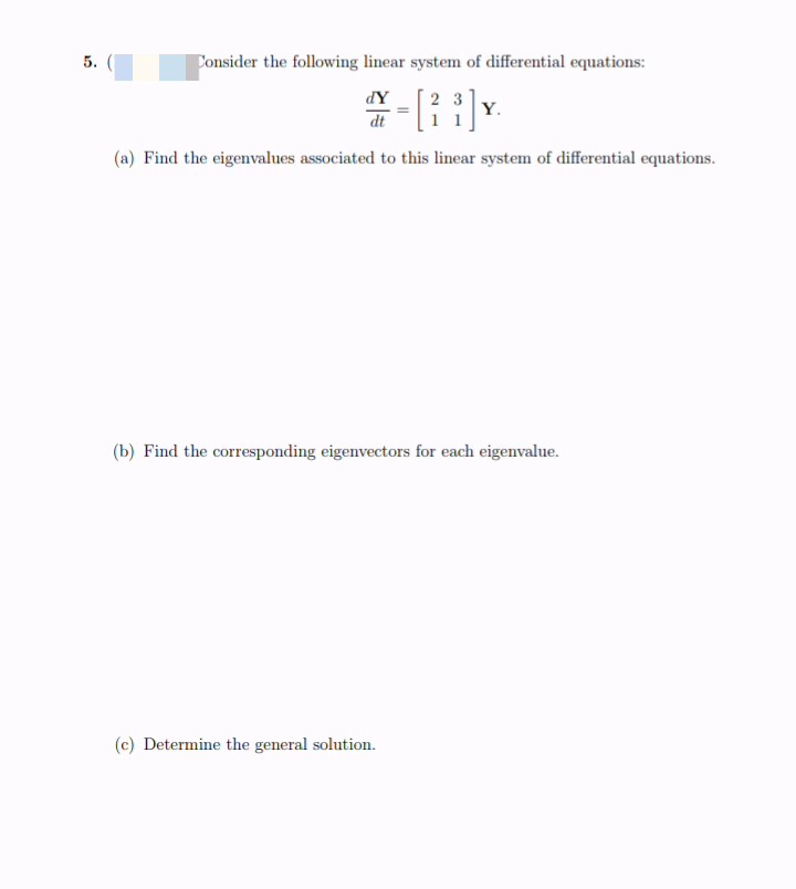 5.
Consider the following linear system of differential equations:
-[i}
dY
2 3
Y.
dt
(a) Find the eigenvalues associated to this linear system of differential equations.
(b) Find the corresponding eigenvectors for each eigenvalue.
(c) Determine the general solution.
