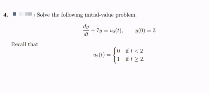 4.
Solve the following initial-value problem.
dy
+7y = u2(t),
y(0) = 3
%3D
Recall that
0 ift<2
1 ift > 2.
u2(t) =
