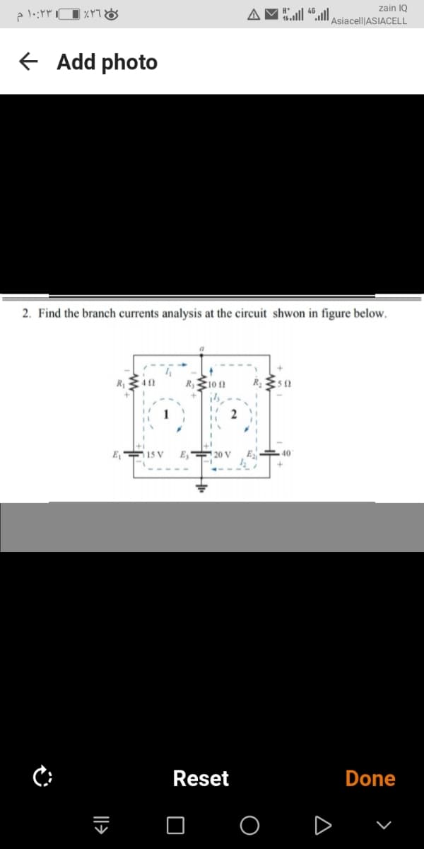 zain IQ
Asiacell|ASIACELL
Add photo
2. Find the branch currents analysis at the circuit shwon in figure below.
R
R10 1
1
E, 15 V
E, 20 V
40
Reset
Done
O O D v
|l>
