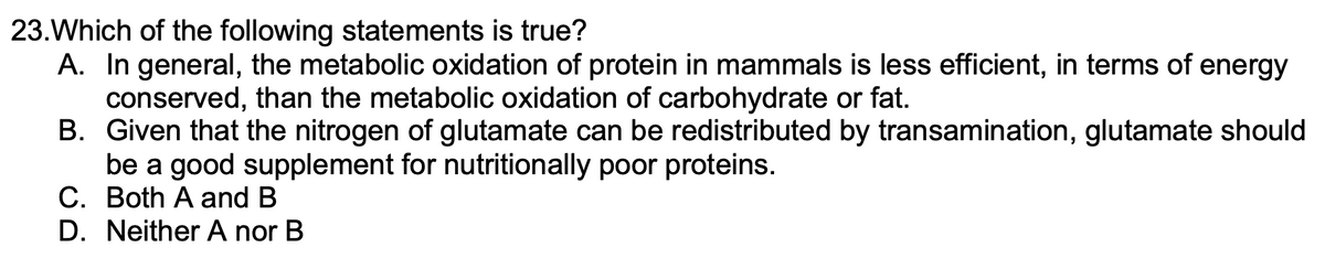 **Multiple Choice Question: Metabolic Oxidation in Mammals**

**Question 23:**
Which of the following statements is true?

A. In general, the metabolic oxidation of protein in mammals is less efficient, in terms of energy conserved, than the metabolic oxidation of carbohydrate or fat.  
B. Given that the nitrogen of glutamate can be redistributed by transamination, glutamate should be a good supplement for nutritionally poor proteins.  
C. Both A and B  
D. Neither A nor B  

*Note: This question assesses the understanding of metabolic processes in mammals, specifically comparing the efficiency of oxidizing different macromolecules, and the role of glutamate in protein supplementation.*