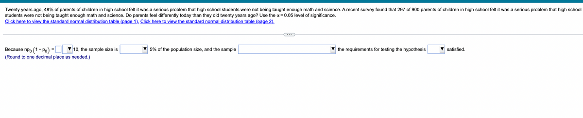 Twenty years ago, 48% of parents of children in high school felt it was a serious problem that high school students were not being taught enough math and science. A recent survey found that 297 of 900 parents of children in high school felt it was a serious problem that high school
students were not being taught enough math and science. Do parents feel differently today than they did twenty years ago? Use the α = 0.05 level of significance.
Click here to view the standard normal distribution table (page 1). Click here to view the standard normal distribution table (page 2).
Because npo (1-Po)
10, the sample size is
(Round to one decimal place as needed.)
=
5% of the population size, and the sample
the requirements for testing the hypothesis
▼satisfied.