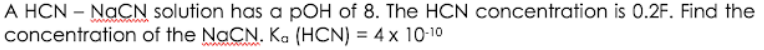 A HCN – NaCN solution has a pOH of 8. The HCN concentration is 0.2F. Find the
concentration of the NaCN. Ka (HCN) = 4 x 10-10
%3D
