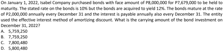 On January 1, 2022, Isabel Company purchased bonds with face amount of P8,000,000 for P7,679,000 to be held to
maturity. The stated rate on the bonds is 10% but the bonds are acquired to yield 12%. The bonds mature at the rate
of P2,000,000 annually every December 31 and the interest is payable annually also every December 31. The entity
used the effective interest method of amortizing discount. What is the carrying amount of the bond investment on
December 31, 2022?
A. 5,759,250
B. 7,759,250
C. 7,800,480
D. 5,800,480
