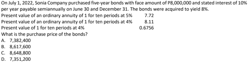 On July 1, 2022, Sonia Company purchased five-year bonds with face amount of P8,000,000 and stated interest of 10%
per year payable semiannually on June 30 and December 31. The bonds were acquired to yield 8%.
Present value of an ordinary annuity of 1 for ten periods at 5%
Present value of an ordinary annuity of 1 for ten periods at 4%
Present value of 1 for ten periods at 4%
What is the purchase price of the bonds?
A. 7,382,400
B. 8,617,600
C. 8,648,800
7.72
8.11
0.6756
D. 7,351,200
