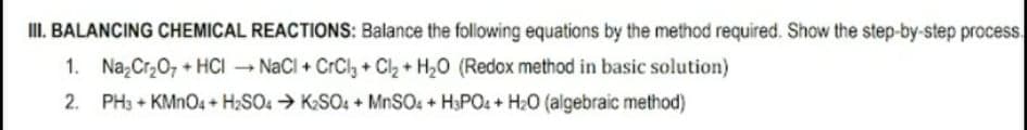 I. BALANCING CHEMICAL REACTIONS: Balance the following equations by the method required. Show the step-by-step process.
1. Na Cr20, + HCI NaCl + CrCly + C2 + H20 (Redox method in basic solution)
2. PH3 + KMN04 + H2SO4 → KSO. + MNSO4 + H3PO4 + H20 (algebraic method)
