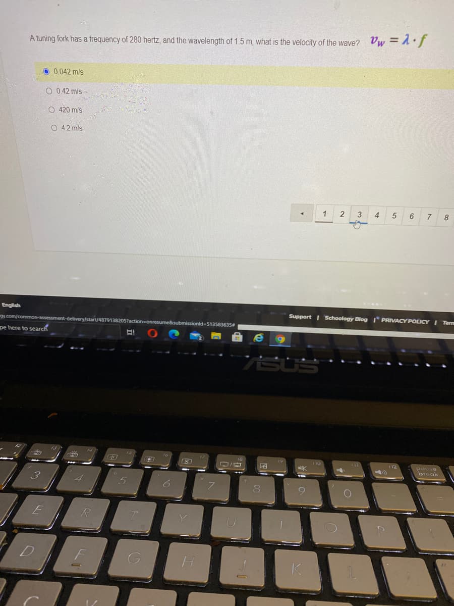 A tuning fork has a frequency of 280 hertz, and the wavelength of 1.5 m, what is the velocity of the wave? Vw = 1.f
O 0.042 m/s
O 0.42 m/s
O 420 m/s
O 42 m/s
3
4
6
7
8
English
Support I Schoology Blog I* PRIVACY POLICY I Term
gy com/common-assessment-delivery/start/4879138205?
onresume&submissionld-513583635
pe here to search
pause
break
F
K.
