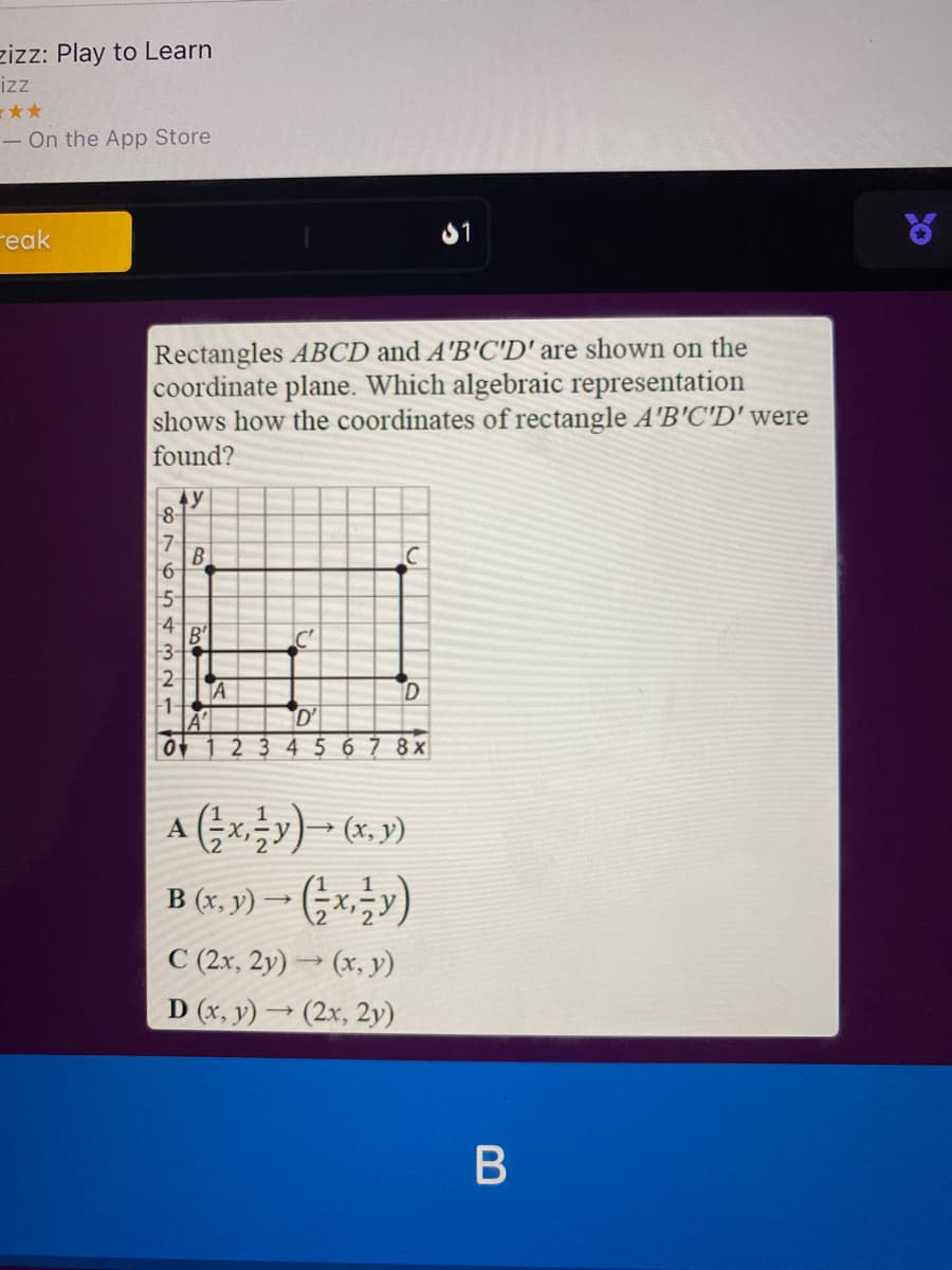 zizz: Play to Learn
iz
**
- On the App Store
reak
81
of
Rectangles ABCD and A'B'C'D' are shown on the
coordinate plane. Which algebraic representation
shows how the coordinates of rectangle A'B'C'D' were
found?
4y
8-
7
B
-3-
2-
A
1-
D'
234567 8x
A xy) ► (x, y)
B (,y)- (x금)
C (2x, 2y) → (x, y)
D (x, y) → (2x, 2y)
B
