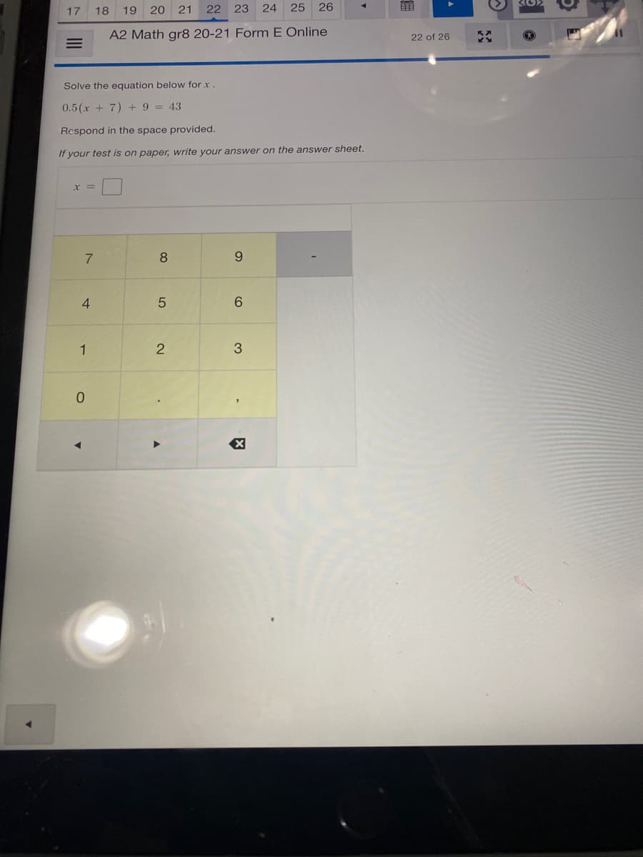 17
18 19 20 21
22
23 24 25
26
A2 Math gr8 20-21 Form E Online
22 of 26
Solve the equation below for x.
0.5(x + 7) + 9 = 43
Respond in the space provided.
If your test is on paper, write your answer on the answer sheet.
7
8
9.
4
6.
1
2
3.
