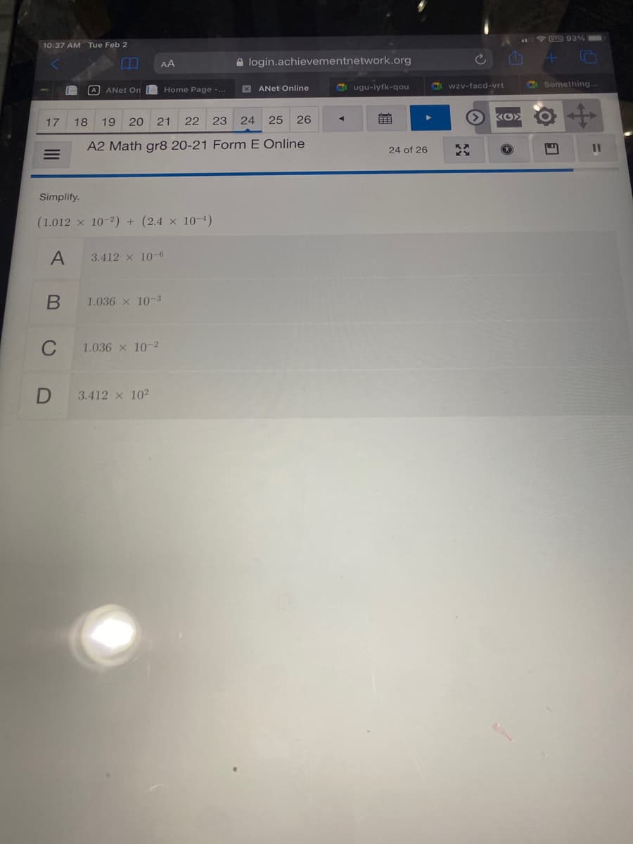 *VED 93%
10:37 AM Tue Feb 2
AA
A login.achievementnetwork.org
S ugu-iyfk-qou
wzv-facd-vrt
Something.
A ANET On
Home Page -.
X ANet Online
17
18
19
20
21
22
23
24
25
26
前
A2 Math gr8 20-21 Form E Online
24 of 26
Simplify.
(1.012 x 10-2) + (2.4 × 10-4)
3.412 x 10-6
1.036 x 10-3
C
1.036 x 10-2
3.412 x 102
