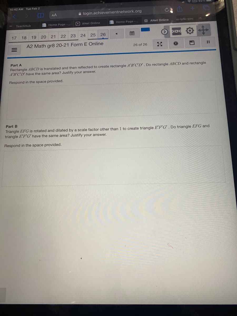 VEN 92
10:42 AM Tue Feb 2
AA
A login.achievementnetwork.org
I Home Page -..
A ANet Online
Home Page -..
X ANet Online
ju-iyfk-qou
rt
TeachHub
17
18
19 20 21
22 23 24
25
26
A2 Math gr8 20-21 FormE Online
26 of 26
Part A
Rectangle ABCD is translated and then reflected to create rectangle A'B'C'D'. Do rectangle ABCD and rectangle
A'B'C'D' have the same area? Justify your answer.
Respond in the space provided.
Part B
Triangle EFG is rotated and dilated by a scale factor other than 1 to create triangle E'F'G' . Do triangle EFG and
triangle E'F'G' have the same area? Justify your answer.
Respond in the space provided.
%3D
