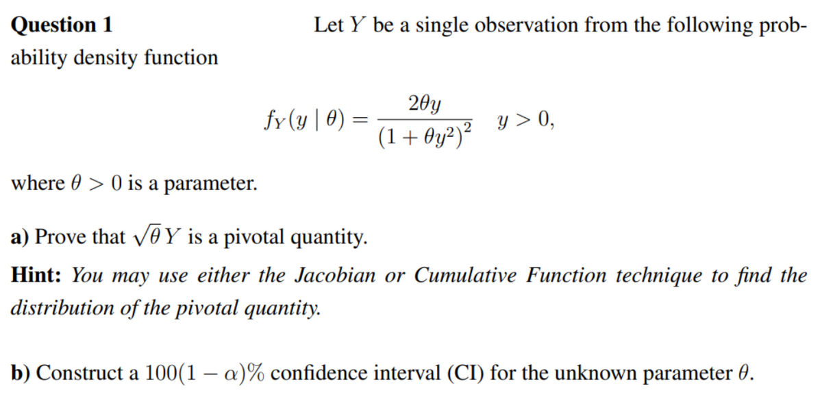 Question 1
ability density function
Let Y be a single observation from the following prob-
fy(y | 0) =
20y
(1+0y²)²
y > 0,
where > 0 is a parameter.
a) Prove that √Y is a pivotal quantity.
Hint: You may use either the Jacobian or Cumulative Function technique to find the
distribution of the pivotal quantity.
b) Construct a 100(1 - a)% confidence interval (CI) for the unknown parameter 0.