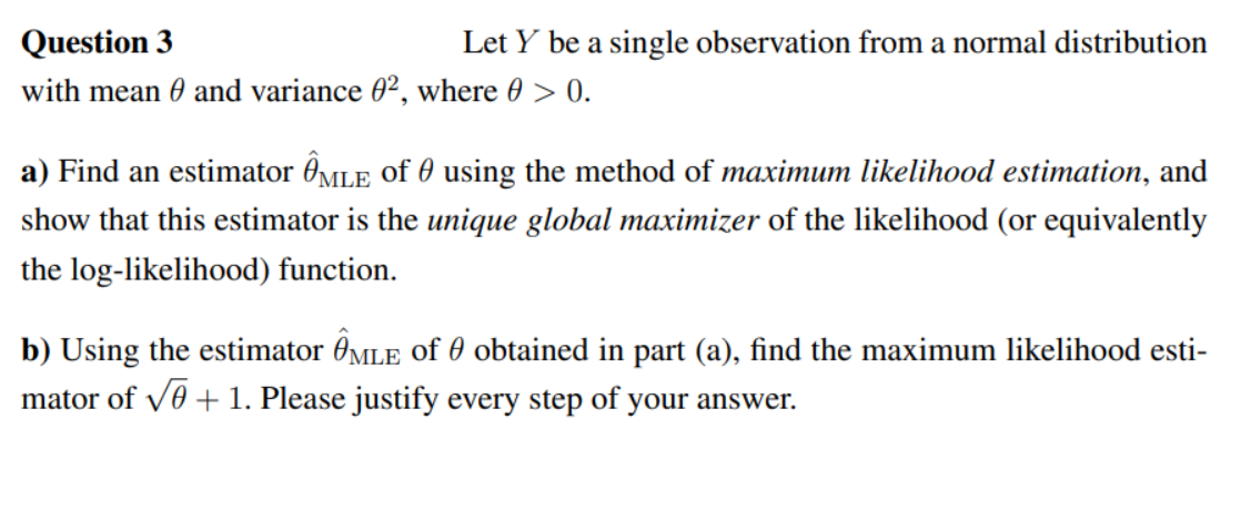 Question 3
Let Y be a single observation from a normal distribution
with mean and variance 02, where 0 > 0.
a) Find an estimator MLE of using the method of maximum likelihood estimation, and
show that this estimator is the unique global maximizer of the likelihood (or equivalently
the log-likelihood) function.
b) Using the estimator MLE of obtained in part (a), find the maximum likelihood esti-
mator of √ + 1. Please justify every step of your answer.