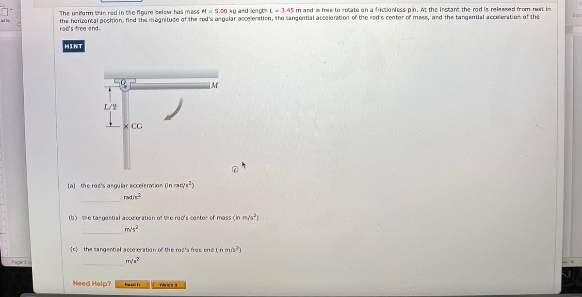 The uniform thin rod in the figure below has mass M = 5.00 kg and length L = 3.45 m and is free to rotate on a frictionless pin. At the instant the rod is released from rest in
the horizontal position, find the magnitude of the rod's angular acceleration, the tangential acceleration of the rod's center of mass, and the tangential acceleration of the
rod's free end.
Sens
aste
HINT
L/2
L x CG
(a) the rod's angular acceleration (in rad/s?)
rad/s2
(b) the tangential acceleration of the rod's center of mass (In m/s?)
m/s2
(c) the tangential acceleration of the rod's free end (in m/s2)
Page 2 o
m/s?
Need Help?
Read It
Watch It
