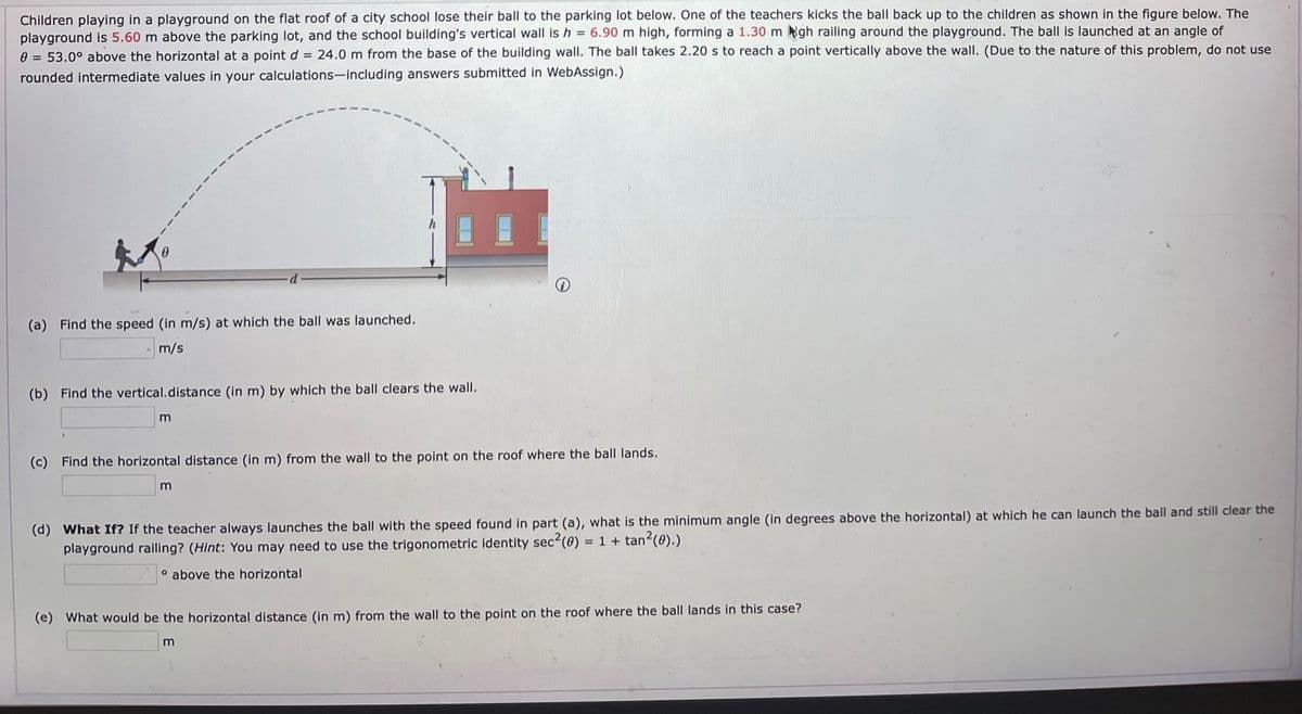 Children playing in a playground on the flat roof of a city school lose their ball to the parking lot below. One of the teachers kicks the ball back up to the children as shown in the figure below. The
playground is 5.60 m above the parking lot, and the school building's vertical wall is h = 6.90 m high, forming a 1.30 m Ngh railing around the playground. The ball is launched at an angle of
0 = 53.0° above the horizontal at a point d = 24.0 m from the base of the building wall. The ball takes 2.20 s to reach a point vertically above the wall. (Due to the nature of this problem, do not use
rounded intermediate values in your calculations-including answers submitted in WebAssign.)
(a) Find the speed (in m/s) at which the ball was launched.
m/s
(b) Find the vertical.distance (in m) by which the ball clears the wall.
(c) Find the horizontal distance (in m) from the wall to the point on the roof where the ball lands.
(d) What If? If the teacher always launches the ball with the speed found in part (a), what is the minimum angle (in degrees above the horizontal) at which he can launch the ball and still clear the
playground ralling? (Hint: You may need to use the trigonometric identity sec2(0) = 1 + tan?(0).)
o above the horizontal
(e) What would be the horizontal distance (in m) from the wall to the point on the roof where the ball lands in this case?
