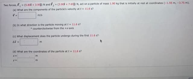 Two forces, F, - (5.801 + 3.95j) N and F,- (3.90i + 7.65j) N, act on a particle of mass 1.90 kg that is initially at rest at coordinates (-1.55 m, -3.75 m).
(a) What are the components of the particle's velocity at t= 11.6 s?
m/s
(b) In what direction is the particle moving at t= 11.6 s?
counterclockwise from the +x-axis
(c) What displacement does the particle undergo during the first 11.6 s?
m
(d) What are the coordinates of the particle att- 11.6 s?
m.
y=
