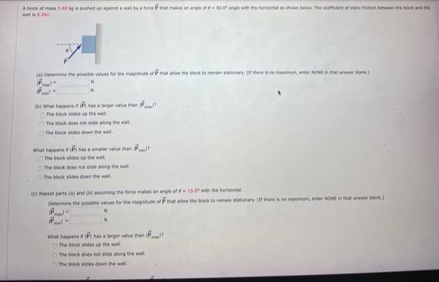 A block of mass 3.40 kg is pushed up against a wall by a force P that makes an angle of-50.0 angle with the horizontal as shown below. The coemicient of static triction between the block and the
wal is 0.241.
(a) Determine the possible values for the magnitude of P that allow the block to remain stationary. (If there is no maximum, enter NONE in that answer blank.)
Pml-
(b) What happens if IPI has a larger value than P
O The block sides up the wall,
O The block does not side along the wal.
O The block sides down the wall.
What happens if PI has a smaller value than Pl?
O The block slides up the wall.
O The block does not slide along the wall.
O The block slides down the wall.
(c) Repeat parts (a) and (b) assuming the force makes an angle of 15.0 with the horizontal.
Determine the possible values for the magnitude of P that allow the block to remain stationary. (f there is no maximum, enter NONE in that answer blank.)
ma
What happens if PI has a larger value than Pmal?
O The block slides up the wal.
O The block does not slide along the wall.
O The block slides down the wall.
