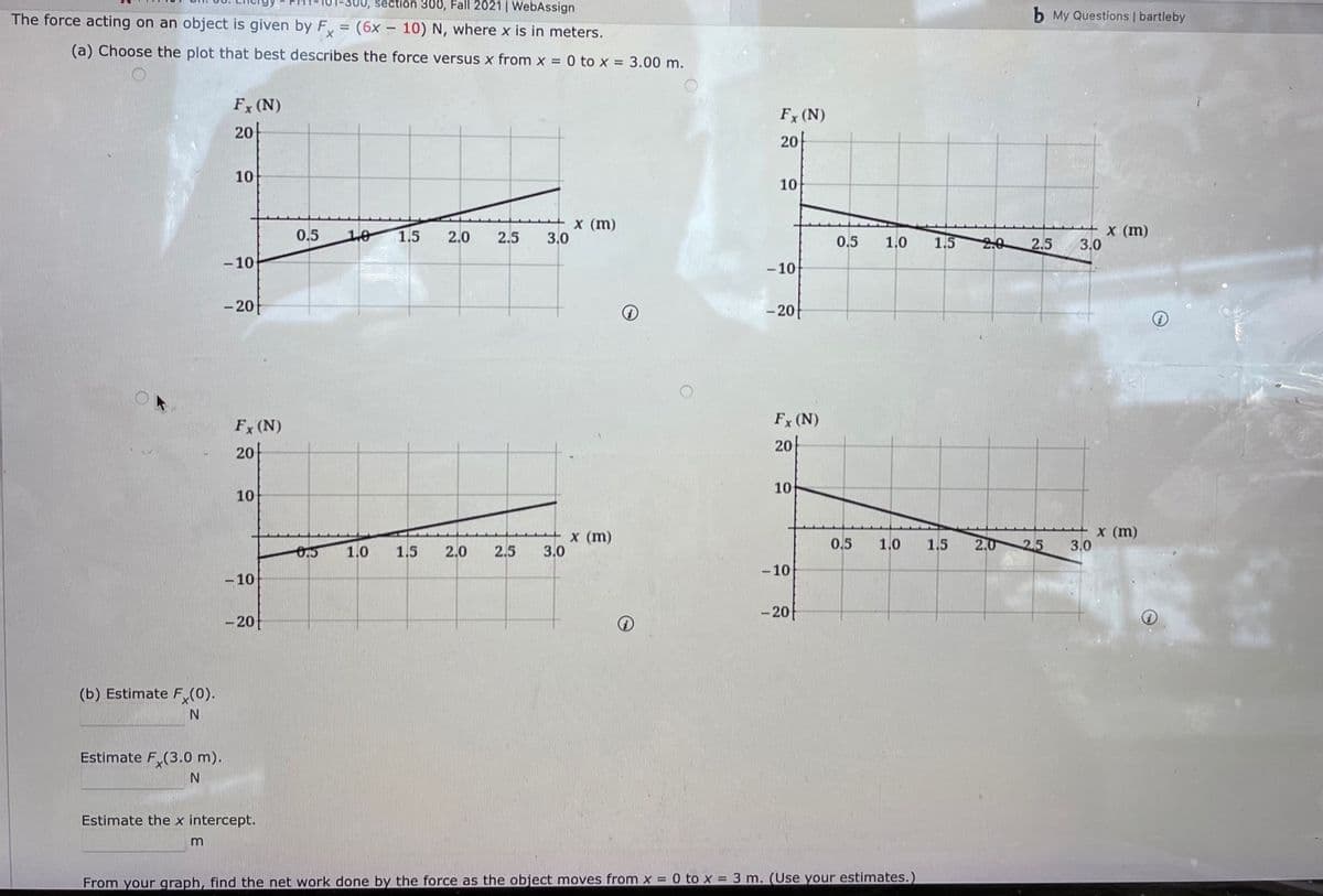 -300, séction 300, Fall 2021| WebAssign
The force acting on an object is given by F = (6x – 10) N, where x is in meters.
b My Questions | bartleby
(a) Choose the plot that best describes the force versus x from x = 0 to x = 3.00 m.
Fx (N)
Fx (N)
20
20
10
10
X (m)
3.0
x (m)
3.0
0.5
10
1.5
2.0
2.5
1.5
20 2.5
0.5
1.0
- 10
- 10
- 20-
- 20
Fx (N)
Fx (N)
20-
20-
10
10
x (m)
3.0
x (m)
3.0
0.5
1.0
1.5
2.0
2.5
1.0
1.5
2.0
2.5
- 10
- 10
- 20
- 20
(b) Estimate F (0).
Estimate F,(3.0 m).
Estimate the x intercept.
m
From your graph, find the net work done by the force as the object moves from x = 0 to x = 3 m. (Use your estimates.)
