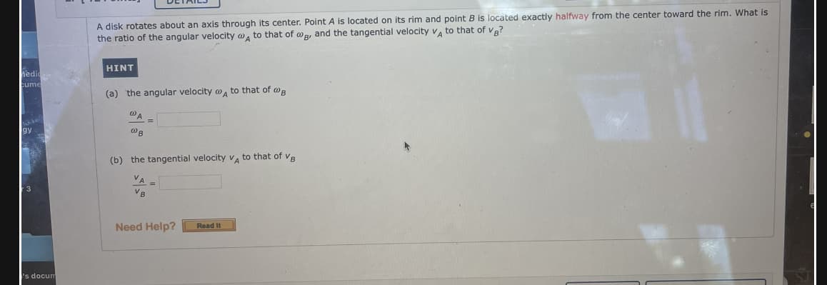 A disk rotates about an axis through its center. Point A is located on its rim and point B is located exactly halfway from the center toward the rim. What is
the ratio of the angular velocity w, to that of wa, and the tangential velocity v, to that of va?
HINT
iedi
cume
(a) the angular velocity w , to that of wa
(b) the tangential velocity V, to that of vR
VA
VB
Need Help?
Read It
s docum
