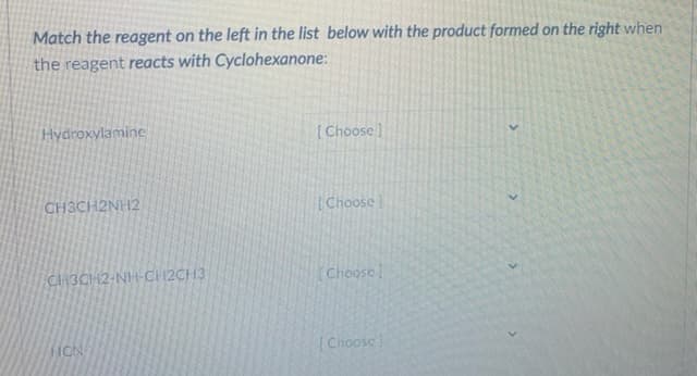 Match the reagent on the left in the list below with the product formed on the right when
the reagent reacts with Cyclohexanone:
Hydroxylamine
[Choose]
CH3CH2NH2
[Choose
CH3CH2-NH-CH2CH3
(Choose
HON
[Choosc
