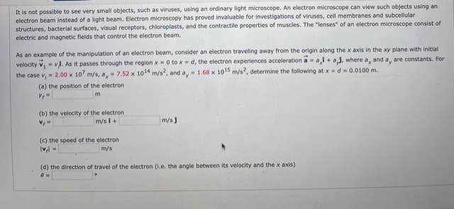 It is not possible to see very small objects, such as viruses, using an ordinary light microscope. An electron microscope can view such objects using an
electron beam instead of a light beam. Electron microscopy has proved invaluable for investigations of viruses, cell membranes and subcellular
structures, bacterial surfaces, visual receptors, chloroplasts, and the contractile properties of muscles. The "lenses" of an electron microscope consist of
electric and magnetic fields that control the electron beam.
As an example of the manipulation of an electron beam, consider an electron traveling away from the origin along the x axis in the xy plane with initial
velocity v,- vi. As it passes through the region x = 0 to x-d, the electron experiences acceleration a = a,i + aj, where a, and a, are constants. For
the case v, = 2.00 x 10 m/s, a,- 7.52 x 1014 m/s, and a,- 1.68 x 10o15 m/s?, determine the following at x = d- 0.0100 m.
%3D
(a) the position of the electron
(b) the velocity of the electron
m/s i+
m/s)
(c) the speed of the electron
m/s
(d) the direction of travel of the electron (1.e. the angle between its velocity and the x axis)
