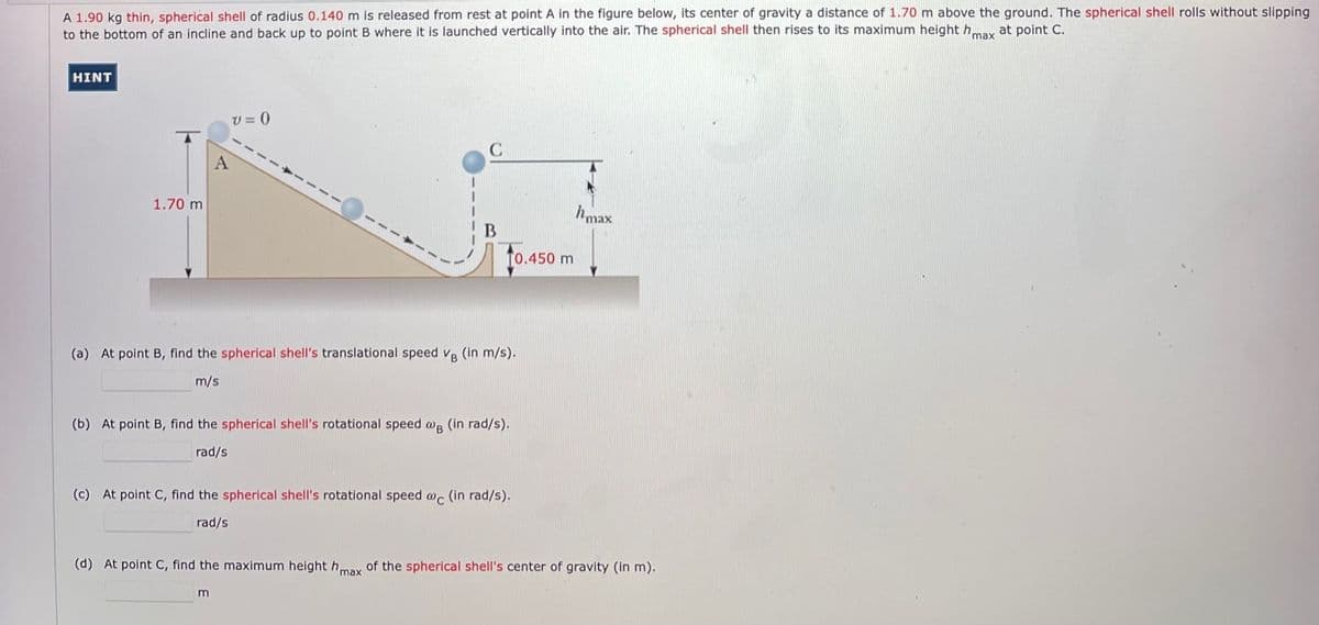 A 1.90 kg thin, spherical shell of radius 0.140 m is released from rest at point A in the figure below, its center of gravity a distance of 1.70 m above the ground. The spherical shell rolls without slipping
to the bottom of an incline and back up to point B where it is launched vertically into the air. The spherical shell then rises to its maximum height hmay at point C.
HINT
V = ()
1.70 m
hmax
B
T0.450 m
(a) At point B, find the spherical shell's translational speed v, (In m/s).
m/s
(b) At point B, find the spherical shell's rotational speed w, (in rad/s).
rad/s
(c) At point C, find the spherical shell's rotational speed w, (in rad/s).
rad/s
(d) At point C, find the maximum height hmay of the spherical shell's center of gravity (in m).
